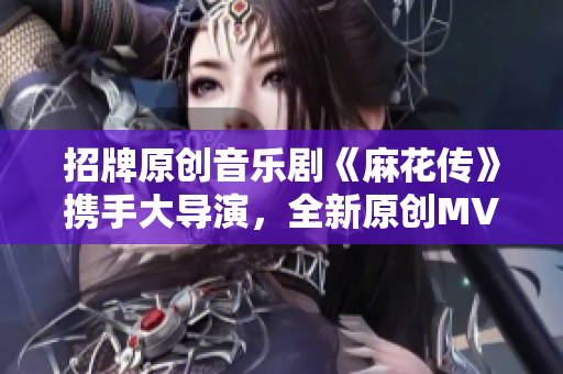 招牌原創(chuàng)音樂劇《麻花傳》攜手大導(dǎo)演，全新原創(chuàng)MV正式上線，現(xiàn)已可在線觀看