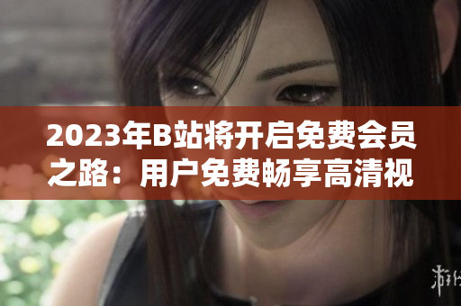 2023年B站將開(kāi)啟免費(fèi)會(huì)員之路：用戶免費(fèi)暢享高清視頻、獨(dú)家番劇等資源