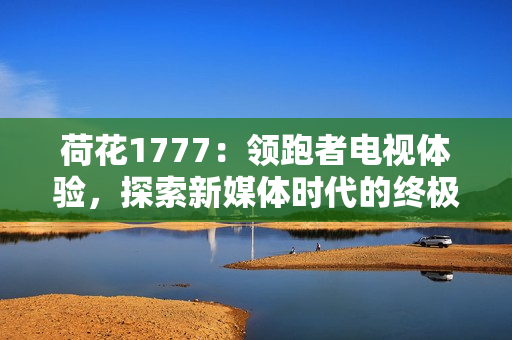 荷花1777：領(lǐng)跑者電視體驗(yàn)，探索新媒體時(shí)代的終極享受