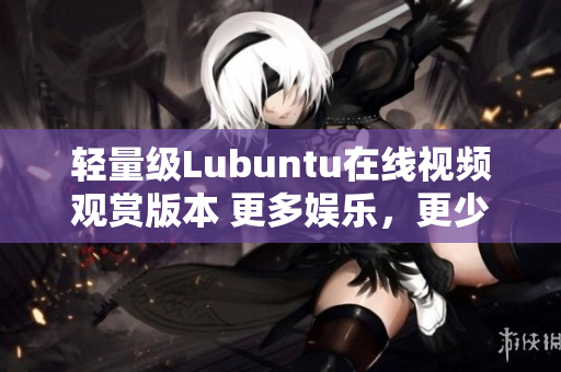 輕量級Lubuntu在線視頻觀賞版本 更多娛樂，更少功耗