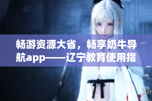 暢游資源大省，暢享奶牛導(dǎo)航app——遼寧教育使用指南