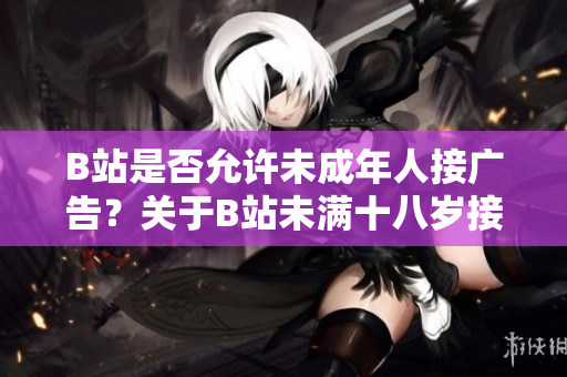 B站是否允許未成年人接廣告？關于B站未滿十八歲接廣告的規(guī)定詳解