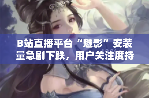 B站直播平臺“魅影”安裝量急劇下跌，用戶關注度持續(xù)下滑