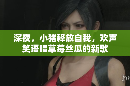 深夜，小豬釋放自我，歡聲笑語唱草莓絲瓜的新歌