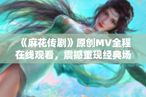 《麻花傳劇》原創(chuàng)MV全程在線觀看，震撼重現(xiàn)經(jīng)典場(chǎng)景，精彩劇情再次上演