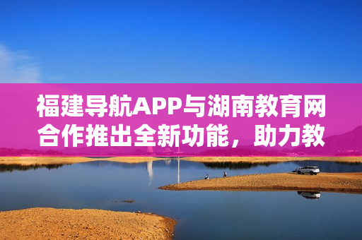 福建導(dǎo)航APP與湖南教育網(wǎng)合作推出全新功能，助力教育信息資源整合與共享