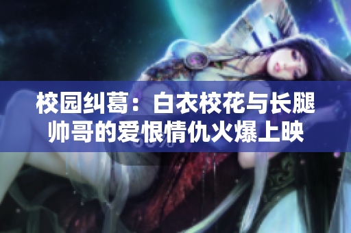 校園糾葛：白衣校花與長腿帥哥的愛恨情仇火爆上映