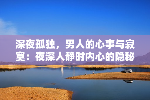 深夜孤獨(dú)，男人的心事與寂寞：夜深人靜時內(nèi)心的隱秘情感，如何面對？