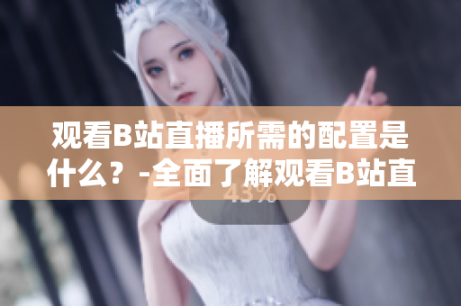 觀看B站直播所需的配置是什么？-全面了解觀看B站直播的設備和要求