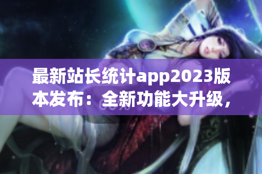最新站長統(tǒng)計app2023版本發(fā)布：全新功能大升級，用戶體驗再提升
