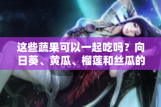 這些蔬果可以一起吃嗎？向日葵、黃瓜、榴蓮和絲瓜的美味組合!