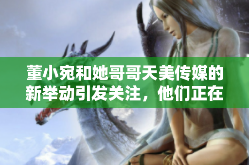董小宛和她哥哥天美傳媒的新舉動引發(fā)關(guān)注，他們正在忙碌著什么呢？