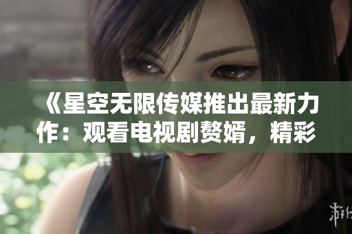 《星空無限傳媒推出最新力作：觀看電視劇贅婿，精彩劇情盡在其中》