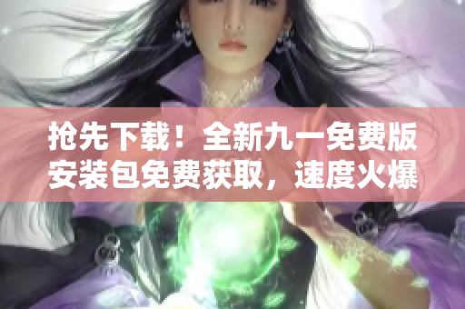 搶先下載！全新九一免費(fèi)版安裝包免費(fèi)獲取，速度火爆！