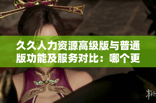 久久人力資源高級版與普通版功能及服務(wù)對比：哪個更適合你的企業(yè)？