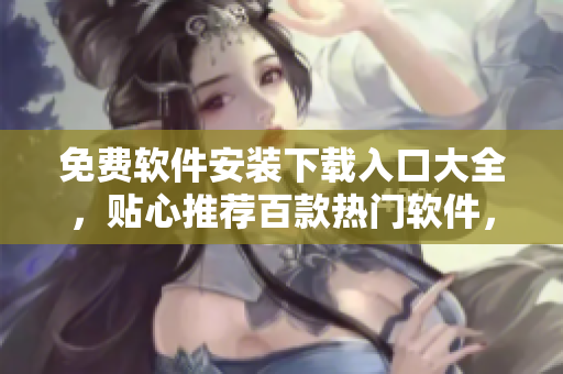 免費(fèi)軟件安裝下載入口大全，貼心推薦百款熱門(mén)軟件，一鍵下載安裝體驗(yàn)無(wú)憂