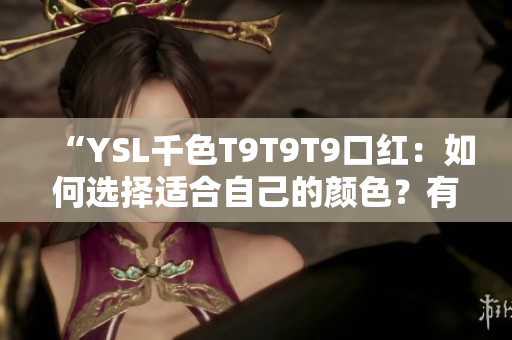 “YSL千色T9T9T9口紅：如何選擇適合自己的顏色？有哪些搭配技巧？產(chǎn)品優(yōu)缺點(diǎn)全解析！”