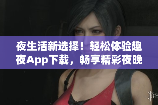 夜生活新選擇！輕松體驗趣夜App下載，暢享精彩夜晚生活