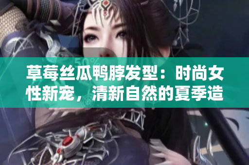 草莓絲瓜鴨脖發(fā)型：時(shí)尚女性新寵，清新自然的夏季造型靈感