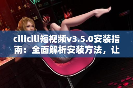cilicili短視頻v3.5.0安裝指南：全面解析安裝方法，讓您輕松體驗(yàn)最新版本功能