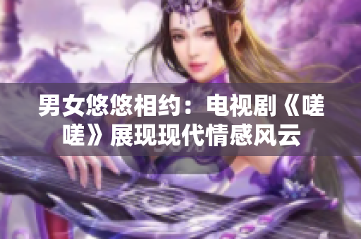 男女悠悠相約：電視劇《嗟嗟》展現(xiàn)現(xiàn)代情感風(fēng)云