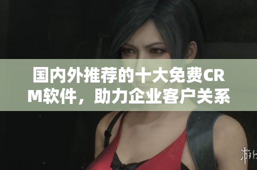 國(guó)內(nèi)外推薦的十大免費(fèi)CRM軟件，助力企業(yè)客戶關(guān)系管理