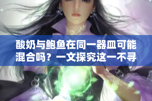 酸奶與鮑魚在同一器皿可能混合嗎？一文探究這一不尋?，F(xiàn)象