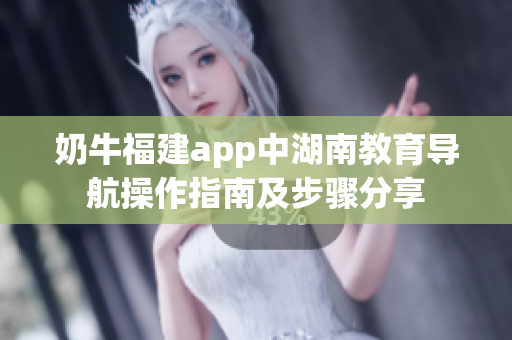 奶牛福建app中湖南教育導(dǎo)航操作指南及步驟分享