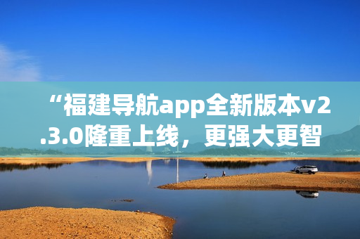 “福建導航app全新版本v2.3.0隆重上線，更強大更智能，給您全新導航體驗！”