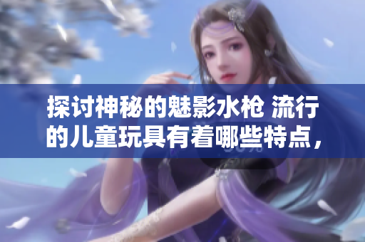 探討神秘的魅影水槍 流行的兒童玩具有著哪些特點(diǎn)，如何選擇，怎樣使用？