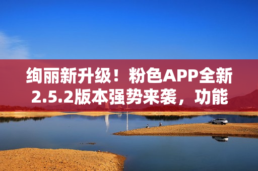 絢麗新升級(jí)！粉色APP全新2.5.2版本強(qiáng)勢(shì)來(lái)襲，功能提升多項(xiàng)，用戶體驗(yàn)再升級(jí)