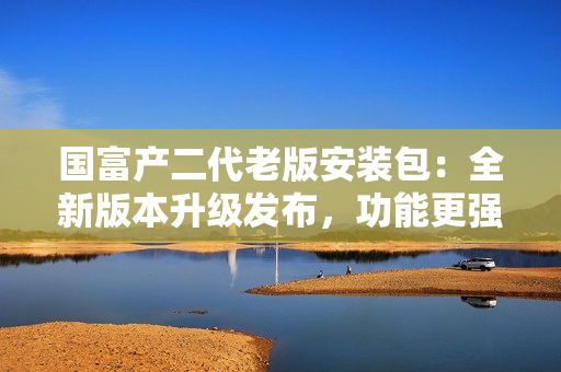 國富產(chǎn)二代老版安裝包：全新版本升級發(fā)布，功能更強大！