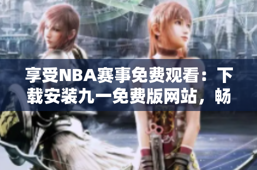 享受NBA賽事免費觀看：下載安裝九一免費版網(wǎng)站，暢享精彩籃球盛宴