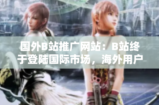 國外B站推廣網(wǎng)站：B站終于登陸國際市場(chǎng)，海外用戶逐漸爆棚