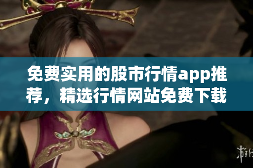 免費實用的股市行情app推薦，精選行情網(wǎng)站免費下載入口