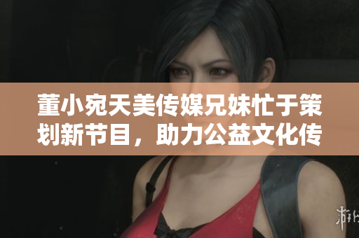 董小宛天美傳媒兄妹忙于策劃新節(jié)目，助力公益文化傳播