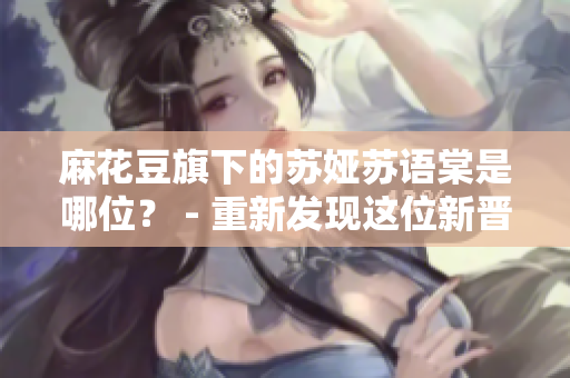 麻花豆旗下的蘇婭蘇語(yǔ)棠是哪位？ - 重新發(fā)現(xiàn)這位新晉明星
