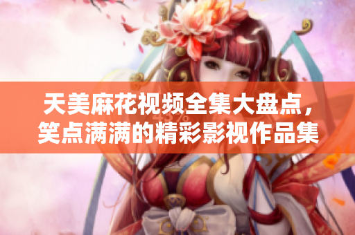 天美麻花視頻全集大盤點(diǎn)，笑點(diǎn)滿滿的精彩影視作品集錦