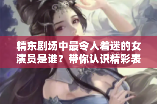 精東劇場(chǎng)中最令人著迷的女演員是誰(shuí)？帶你認(rèn)識(shí)精彩表演背后的魅力女神