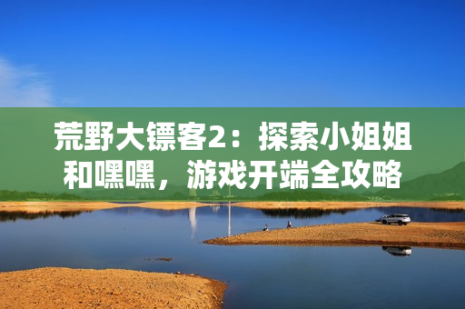 荒野大鏢客2：探索小姐姐和嘿嘿，游戲開端全攻略