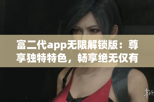 富二代app無(wú)限解鎖版：尊享獨(dú)特特色，暢享絕無(wú)僅有的體驗(yàn)