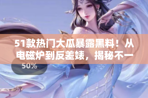 51款熱門(mén)大瓜暴露黑料！從電磁爐到反差婊，揭秘不一樣的故事