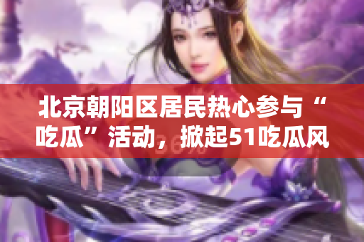 北京朝陽(yáng)區(qū)居民熱心參與“吃瓜”活動(dòng)，掀起51吃瓜風(fēng)潮