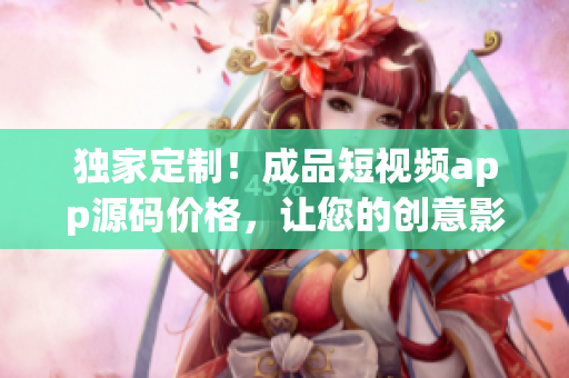 獨家定制！成品短視頻app源碼價格，讓您的創(chuàng)意影像項目快速上線