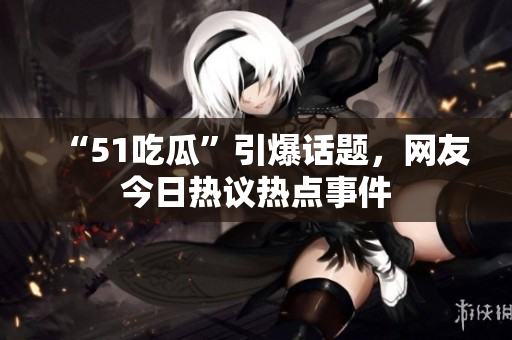 “51吃瓜”引爆話題，網(wǎng)友今日熱議熱點事件