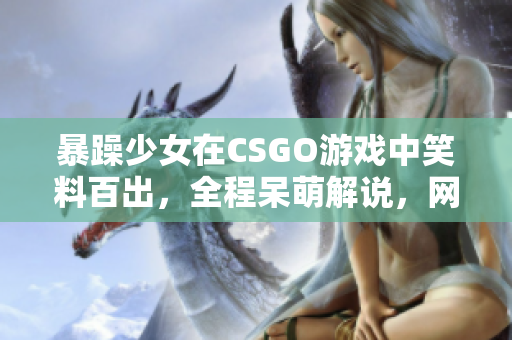 暴躁少女在CSGO游戲中笑料百出，全程呆萌解說(shuō)，網(wǎng)友直呼“太逗”