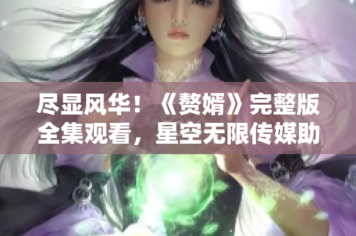 盡顯風(fēng)華！《贅婿》完整版全集觀看，星空無限傳媒助力觀影狂歡