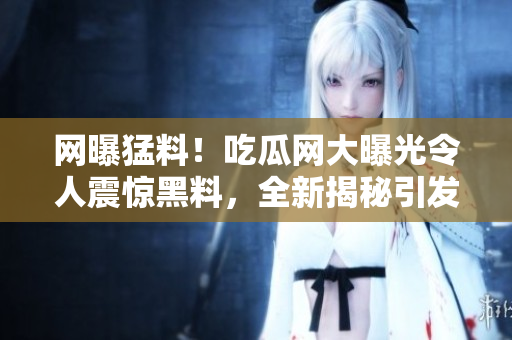 網(wǎng)曝猛料！吃瓜網(wǎng)大曝光令人震驚黑料，全新揭秘引發(fā)熱議
