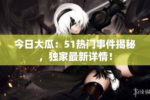 今日大瓜：51熱門事件揭秘，獨(dú)家最新詳情！