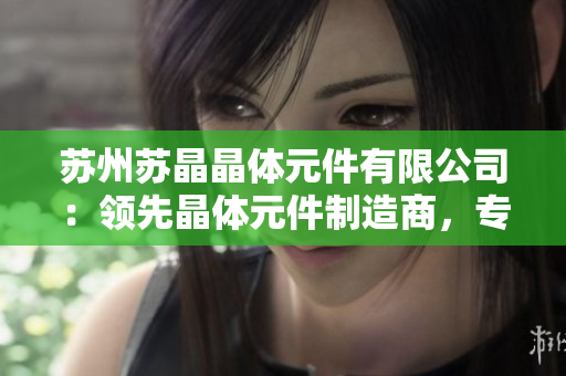 蘇州蘇晶晶體元件有限公司：領(lǐng)先晶體元件制造商，專注技術(shù)創(chuàng)新與市場拓展